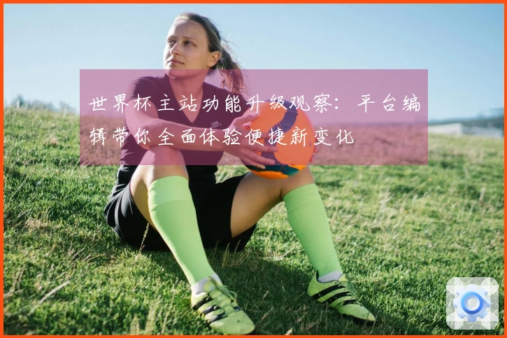 世界杯主站功能升级观察：平台编辑带你全面体验便捷新变化