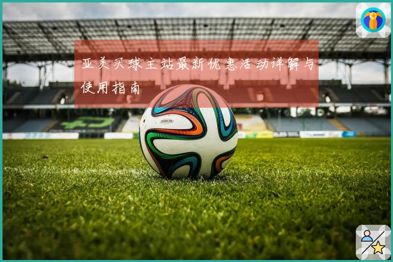 亚美买球主站最新优惠活动详解与使用指南
