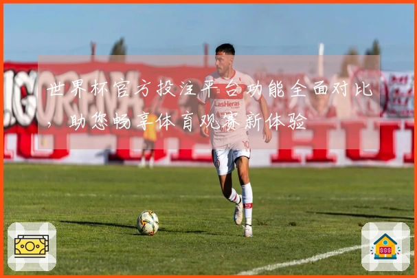 世界杯官方投注平台功能全面对比，助您畅享体育观赛新体验